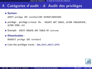 Gestion des utilisateurs V. Audit de l'activité des utilisateurs
4. Catégories d'audit - d. Audit des privilèges
Syntaxe :
AUDIT privilege [BY nomUser][BY ACCESS|SESSION]
privilege : privilège à tracer. Ex. : SELECT ANY TABLE, ALTER TABLESPACE,
ALTER USER, ect.
Exemple : AUDIT CREATE ANY TABLE BY isitcom
Désactivation :
NOAUDIT privilege [BY nomUser]
Liste des privilèges tracés : DBA_PRIV_AUDIT_OPTS
161 / 228 Khaled Jouini c (IsitCom) Administration des bases de données 2012-2013 161 / 228
 