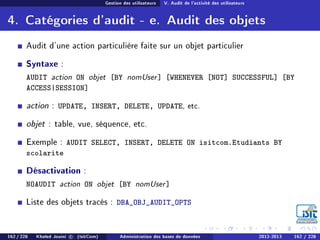 Gestion des utilisateurs V. Audit de l'activité des utilisateurs
4. Catégories d'audit - e. Audit des objets
Audit d'une action particulière faite sur un objet particulier
Syntaxe :
AUDIT action ON objet [BY nomUser] [WHENEVER [NOT] SUCCESSFUL] [BY
ACCESS|SESSION]
action : UPDATE, INSERT, DELETE, UPDATE, etc.
objet : table, vue, séquence, etc.
Exemple : AUDIT SELECT, INSERT, DELETE ON isitcom.Etudiants BY
scolarite
Désactivation :
NOAUDIT action ON objet [BY nomUser]
Liste des objets tracés : DBA_OBJ_AUDIT_OPTS
162 / 228 Khaled Jouini c (IsitCom) Administration des bases de données 2012-2013 162 / 228
 