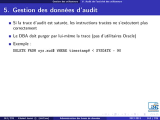 Gestion des utilisateurs V. Audit de l'activité des utilisateurs
5. Gestion des données d'audit
Si la trace d'audit est saturée, les instructions tracées ne s'exécutent plus
correctement
Le DBA doit purger par lui-même la trace (pas d'utilitaires Oracle)
Exemple :
DELETE FROM sys.aud$ WHERE timestamp#  SYSDATE - 90
163 / 228 Khaled Jouini c (IsitCom) Administration des bases de données 2012-2013 163 / 228
 