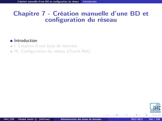 Création manuelle d'une BD et conguration du réseau Introduction
Chapitre 7 - Création manuelle d'une BD et
conguration du réseau
Introduction
I. Création d'une base de données
III. Conguration du réseau (Oracle Net)
164 / 228 Khaled Jouini c (IsitCom) Administration des bases de données 2012-2013 164 / 228
 