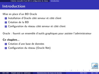 Création manuelle d'une BD et conguration du réseau Introduction
Introduction
Mise en place d'un BD Oracle
1 Installation d'Oracle côté serveur et côté client
2 Création de la BD
3 Conguration du réseau côté serveur et côté client
Oracle : fournit un ensemble d'outils graphiques pour assister l'administrateur
Ce chapitre...
1 Création d'une base de données
2 Conguration du réseau (Oracle Net)
164 / 228 Khaled Jouini c (IsitCom) Administration des bases de données 2012-2013 164 / 228
 