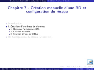 Création manuelle d'une BD et conguration du réseau I. Création d'une base de données
Chapitre 7 - Création manuelle d'une BD et
conguration du réseau
Introduction
I. Création d'une base de données
1. Notes sur l'architecture OFA
2. Création manuelle
3. Création à l'aide de DBCA
III. Conguration du réseau (Oracle Net)
165 / 228 Khaled Jouini c (IsitCom) Administration des bases de données 2012-2013 165 / 228
 
