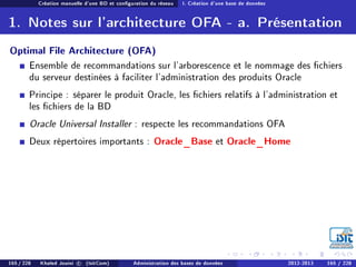 Création manuelle d'une BD et conguration du réseau I. Création d'une base de données
1. Notes sur l'architecture OFA - a. Présentation
Optimal File Architecture (OFA)
Ensemble de recommandations sur l'arborescence et le nommage des chiers
du serveur destinées à faciliter l'administration des produits Oracle
Principe : séparer le produit Oracle, les chiers relatifs à l'administration et
les chiers de la BD
Oracle Universal Installer : respecte les recommandations OFA
Deux répertoires importants : Oracle_Base et Oracle_Home
165 / 228 Khaled Jouini c (IsitCom) Administration des bases de données 2012-2013 165 / 228
 