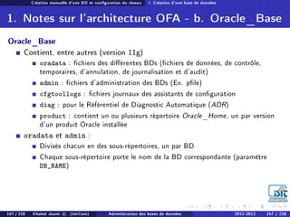 Création manuelle d'une BD et conguration du réseau I. Création d'une base de données
1. Notes sur l'architecture OFA - b. Oracle_Base
Oracle_Base
Contient, entre autres (version 11g)
oradata : chiers des diérentes BDs (chiers de données, de contrôle,
temporaires, d'annulation, de journalisation et d'audit)
admin : chiers d'administration des BDs (Ex. ple)
cfgtoollogs : chiers journaux des assistants de conguration
diag : pour le Référentiel de Diagnostic Automatique (ADR)
product : contient un ou plusieurs répertoire Oracle_Home, un par version
d'un produit Oracle installée
oradata et admin :
Divisés chacun en des sous-répertoires, un par BD
Chaque sous-répertoire porte le nom de la BD correspondante (paramètre
DB_NAME)
167 / 228 Khaled Jouini c (IsitCom) Administration des bases de données 2012-2013 167 / 228
 