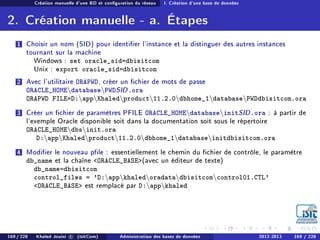 Création manuelle d'une BD et conguration du réseau I. Création d'une base de données
2. Création manuelle - a. Étapes
1 Choisir un nom (SID) pour identier l'instance et la distinguer des autres instances
tournant sur la machine
Windows : set oracle_sid=dbisitcom
Unix : export oracle_sid=dbisitcom
2 Avec l'utilitaire ORAPWD, créer un chier de mots de passe
ORACLE_HOMEdatabasePWDSID.ora
ORAPWD FILE=D:appKhaledproduct11.2.0dbhome_1databasePWDdbisitcom.ora
3 Créer un chier de paramètres PFILE ORACLE_HOMEdatabaseinitSID.ora : à partir de
l'exemple Oracle disponible soit dans la documentation soit sous le répertoire
ORACLE_HOMEdbsinit.ora
D:appKhaledproduct11.2.0dbhome_1databaseinitdbisitcom.ora
4 Modier le nouveau ple : essentiellement le chemin du chier de contrôle, le paramètre
db_name et la chaîne ORACLE_BASE(avec un éditeur de texte)
db_name=dbisitcom
control_files = 'D:appkhaledoradatadbisitcomcontrol01.CTL'
ORACLE_BASE est remplacé par D:appkhaled
169 / 228 Khaled Jouini c (IsitCom) Administration des bases de données 2012-2013 169 / 228
 