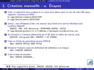 Création manuelle d'une BD et conguration du réseau I. Création d'une base de données
2. Création manuelle - a. Étapes
5 Créer un répertoire sous oradata et un autre sous admin ayant le nom de votre BD (pour
respecter l'architecture OFA) :
D:appKhaledoradataDBISITCOM
D:appKhaledadminDBISITCOM
6 (Uniqu. sous Windows) Créer une instance sous forme d'un service Windows avec
l'utilitaire ORADIM1
ORADIM -NEW -SID dbisitcom -STARTMODE MANUAL -PFILE
D:appKhaledproduct11.2.0dbhome_1databaseinitdbisitcom.ora
7 Se connecter à l'instance (déterminé par le SE selon la valeur de oracle_sid)
SQLPLUS /nolog puis SQL CONNECT / AS SYSDBA
8 Créer un chier de paramètres serveur SPFILE
SQL CREATE SPFILE FROM PFILE
9 Démarrer l'instance (aucune vérication de cohérence à ce niveau)
SQL STARTUP NOMOUNT
10 Créer la base de données
SQL CREATE DATABASE...
1N.B. Pour supprimer le service : ORADIM -DELETE -SID dbisitcom
170 / 228 Khaled Jouini c (IsitCom) Administration des bases de données 2012-2013 170 / 228
 
