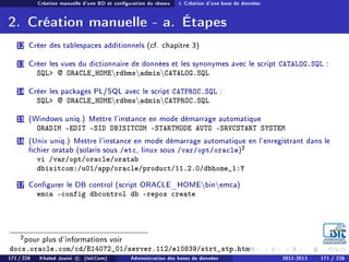 Création manuelle d'une BD et conguration du réseau I. Création d'une base de données
2. Création manuelle - a. Étapes
12 Créer des tablespaces additionnels (cf. chapitre 3)
13 Créer les vues du dictionnaire de données et les synonymes avec le script CATALOG.SQL :
SQL @ ORACLE_HOMErdbmsadminCATALOG.SQL
14 Créer les packages PL/SQL avec le script CATPROC.SQL :
SQL @ ORACLE_HOMErdbmsadminCATPROC.SQL
15 (Windows uniq.) Mettre l'instance en mode démarrage automatique
ORADIM -EDIT -SID DBISITCOM -STARTMODE AUTO -SRVCSTART SYSTEM
16 (Unix uniq.) Mettre l'instance en mode démarrage automatique en l'enregistrant dans le
chier oratab (solaris sous /etc, linux sous /var/opt/oracle)2
vi /var/opt/oracle/oratab
dbisitcom:/u01/app/oracle/product/11.2.0/dbhome_1:Y
17 Congurer le DB control (script ORACLE_HOMEbinemca)
emca -config dbcontrol db -repos create
2pour plus d'informations voir
docs.oracle.com/cd/E14072_01/server.112/e10839/strt_stp.htm
171 / 228 Khaled Jouini c (IsitCom) Administration des bases de données 2012-2013 171 / 228
 