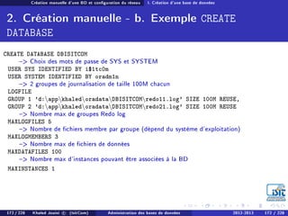 Création manuelle d'une BD et conguration du réseau I. Création d'une base de données
2. Création manuelle - b. Exemple CREATE
DATABASE
CREATE DATABASE DBISITCOM
 Choix des mots de passe de SYS et SYSTEM
USER SYS IDENTIFIED BY i$1tc0m
USER SYSTEM IDENTIFIED BY oradm1n
 2 groupes de journalisation de taille 100M chacun
LOGFILE
GROUP 1 'd:appkhaledoradataDBISITCOMredo11.log' SIZE 100M REUSE,
GROUP 2 'd:appkhaledoradataDBISITCOMredo21.log' SIZE 100M REUSE
 Nombre max de groupes Redo log
MAXLOGFILES 5
 Nombre de chiers membre par groupe (dépend du système d'exploitation)
MAXLOGMEMBERS 3
 Nombre max de chiers de données
MAXDATAFILES 100
 Nombre max d'instances pouvant être associées à la BD
MAXINSTANCES 1
172 / 228 Khaled Jouini c (IsitCom) Administration des bases de données 2012-2013 172 / 228
 