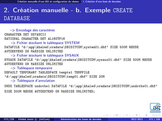 Création manuelle d'une BD et conguration du réseau I. Création d'une base de données
2. Création manuelle - b. Exemple CREATE
DATABASE
 Encodage des caractères
CHARACTER SET US7ASCII
NATIONAL CHARACTER SET AL16UTF16
 Fichier stockant le tablespace SYSTEM
DATAFILE 'd:appkhaledoradataDBISITCOMsystem01.dbf' SIZE 500M REUSE
AUTOEXTEND ON MAXSIZE UNLIMITED
 Fichier stockant le tablespace SYSAUX
SYSAUX DATAFILE 'd:appkhaledoradataDBISITCOMsysaux01.dbf' SIZE 500M REUSE
AUTOEXTEND ON MAXSIZE UNLIMITED
 Tablespace temporaire
DEFAULT TEMPORARY TABLESPACE tempts1 TEMPFILE
'd:appkhaledoradataDBISITCOMtemp01.dbf' SIZE 20M
 Tablespace d'annulation
UNDO TABLESPACE undotbs1 DATAFILE 'd:appkhaledoradataDBISITCOMundotbs01.dbf'
SIZE 200M REUSE AUTOEXTEND ON MAXSIZE UNLIMITED;
173 / 228 Khaled Jouini c (IsitCom) Administration des bases de données 2012-2013 173 / 228
 