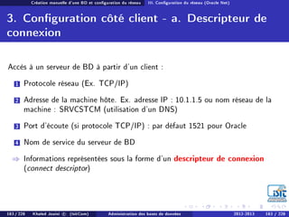 Création manuelle d'une BD et conguration du réseau III. Conguration du réseau (Oracle Net)
3. Conguration côté client - a. Descripteur de
connexion
Accès à un serveur de BD à partir d'un client :
1 Protocole réseau (Ex. TCP/IP)
2 Adresse de la machine hôte. Ex. adresse IP : 10.1.1.5 ou nom réseau de la
machine : SRVCSTCM (utilisation d'un DNS)
3 Port d'écoute (si protocole TCP/IP) : par défaut 1521 pour Oracle
4 Nom de service du serveur de BD
⇒ Informations représentées sous la forme d'un descripteur de connexion
(connect descriptor)
183 / 228 Khaled Jouini c (IsitCom) Administration des bases de données 2012-2013 183 / 228
 