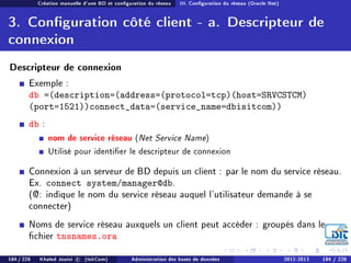 Création manuelle d'une BD et conguration du réseau III. Conguration du réseau (Oracle Net)
3. Conguration côté client - a. Descripteur de
connexion
Descripteur de connexion
Exemple :
db =(description=(address=(protocol=tcp)(host=SRVCSTCM)
(port=1521))connect_data=(service_name=dbisitcom))
db :
nom de service réseau (Net Service Name)
Utilisé pour identier le descripteur de connexion
Connexion à un serveur de BD depuis un client : par le nom du service réseau.
Ex. connect system/manager@db.
(@: indique le nom du service réseau auquel l'utilisateur demande à se
connecter)
Noms de service réseau auxquels un client peut accéder : groupés dans le
chier tnsnames.ora
184 / 228 Khaled Jouini c (IsitCom) Administration des bases de données 2012-2013 184 / 228
 