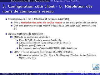 Création manuelle d'une BD et conguration du réseau III. Conguration du réseau (Oracle Net)
3. Conguration côté client - b. Résolution des
noms de connexions réseau
tnsnames.ora (tns : transparent network substrate)
Rôle : résolution des noms de service réseau en des descripteurs de connexion
Doit être présent sur toute machine désirant se connecter au(x) serveur(s) de
BD
Autres méthodes de résolution
1 Méthode de connexion simpliée :
Pour TCP/IP, depuis la version Oracle 10g
Adresse de connexion (sans conguration du client) :
[//]hôte[:port][/service]
Ex. connect system/manager@SRVCSTCM:1521/dbisitcom
2 LDAP : via un annuaire électronique (LDAP) centralisé.
Nécessite un produit tier (Ex. Oracle Net Directory, Windows Active Directory,
OpenLDAP, etc.)
185 / 228 Khaled Jouini c (IsitCom) Administration des bases de données 2012-2013 185 / 228
 