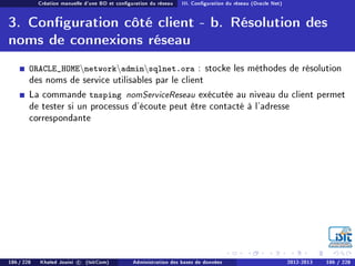 Création manuelle d'une BD et conguration du réseau III. Conguration du réseau (Oracle Net)
3. Conguration côté client - b. Résolution des
noms de connexions réseau
ORACLE_HOMEnetworkadminsqlnet.ora : stocke les méthodes de résolution
des noms de service utilisables par le client
La commande tnsping nomServiceReseau exécutée au niveau du client permet
de tester si un processus d'écoute peut être contacté à l'adresse
correspondante
186 / 228 Khaled Jouini c (IsitCom) Administration des bases de données 2012-2013 186 / 228
 
