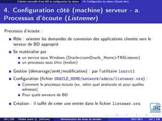 Création manuelle d'une BD et conguration du réseau III. Conguration du réseau (Oracle Net)
4. Conguration côté (machine) serveur - a.
Processus d'écoute (Listnener)
Processus d'écoute :
Rôle : orienter les demandes de connexion des applications clientes vers le
serveur de BD approprié
Se matérialise par
un service sous Windows (OraclenomOracle_HomeTNSListener)
un processus sous Unix (tnslsnr)
Gestion (démarrage/arrêt/modication) : par l'utilitaire lsnrctl
Conguration (chier ORACLE_HOME/network/admin/listener.ora) :
Comment le processus écoute (ex. selon quel protocole et pour quelles
adresses)
Pour quels serveurs de BD
Création : il sut de créer une entrée dans le chier listener.ora
187 / 228 Khaled Jouini c (IsitCom) Administration des bases de données 2012-2013 187 / 228
 