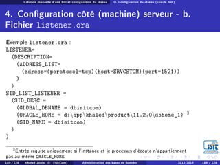 Création manuelle d'une BD et conguration du réseau III. Conguration du réseau (Oracle Net)
4. Conguration côté (machine) serveur - b.
Fichier listener.ora
Exemple listener.ora :
LISTENER=
(DESCRIPTION=
(ADDRESS_LIST=
(adress=(porotocol=tcp)(host=SRVCSTCM)(port=1521))
)
)
SID_LIST_LISTENER =
(SID_DESC =
(GLOBAL_DBNAME = dbisitcom)
(ORACLE_HOME = d:appkhaledproduct11.2.0dbhome_1) 3
(SID_NAME = dbisitcom)
)
)
3Entrée requise uniquement si l'instance et le processus d'écoute n'appartiennent
pas au même ORACLE_HOME
189 / 228 Khaled Jouini c (IsitCom) Administration des bases de données 2012-2013 189 / 228
 