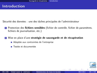 Sauvegarde et récupération Introduction
Introduction
Sécurité des données : une des tâches principales de l'administrateur
1 Protection des chiers sensibles (chier de contrôle, chier de paramètres,
chiers de journalisation, etc.)
2 Mise en place d'une stratégie de sauvegarde et de récupération
Adaptée aux contraintes de l'entreprise
Testée et documentée
201 / 228 Khaled Jouini c (IsitCom) Administration des bases de données 2012-2013 201 / 228
 