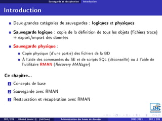 Sauvegarde et récupération Introduction
Introduction
Deux grandes catégories de sauvegardes : logiques et physiques
Sauvegarde logique : copie de la dénition de tous les objets (chiers trace)
+ export/import des données
Sauvegarde physique :
Copie physique (d'une partie) des chiers de la BD
À l'aide des commandes du SE et de scripts SQL (déconseillé) ou à l'aide de
l'utilitaire RMAN (Recovery MANager)
Ce chapitre...
1 Concepts de base
2 Sauvegarde avec RMAN
3 Restauration et récupération avec RMAN
202 / 228 Khaled Jouini c (IsitCom) Administration des bases de données 2012-2013 202 / 228
 