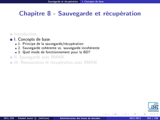 Sauvegarde et récupération I. Concepts de base
Chapitre 8 - Sauvegarde et récupération
Introduction
I. Concepts de base
1. Principe de la sauvegarde/récupération
2. Sauvegarde cohérente vs. sauvegarde incohérente
3. Quel mode de fonctionnement pour la BD?
II. Sauvegarde avec RMAN
III. Restauration et récupération avec RMAN
203 / 228 Khaled Jouini c (IsitCom) Administration des bases de données 2012-2013 203 / 228
 