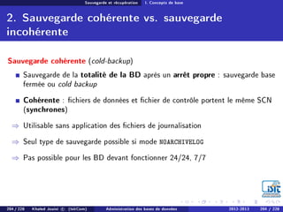 Sauvegarde et récupération I. Concepts de base
2. Sauvegarde cohérente vs. sauvegarde
incohérente
Sauvegarde cohérente (cold-backup)
Sauvegarde de la totalité de la BD après un arrêt propre : sauvegarde base
fermée ou cold backup
Cohérente : chiers de données et chier de contrôle portent le même SCN
(synchrones)
⇒ Utilisable sans application des chiers de journalisation
⇒ Seul type de sauvegarde possible si mode NOARCHIVELOG
⇒ Pas possible pour les BD devant fonctionner 24/24, 7/7
204 / 228 Khaled Jouini c (IsitCom) Administration des bases de données 2012-2013 204 / 228
 