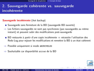 Sauvegarde et récupération I. Concepts de base
2. Sauvegarde cohérente vs. sauvegarde
incohérente
Sauvegarde incohérente (hot backup)
Sauvegarde sans fermeture de la BD (sauvegarde BD ouverte)
⇒ Les chiers sauvegardés ne sont pas synchrones (pas sauvegardés au même
instant) et peuvent subir des modications post-sauvegarde
BD restaurée à partir d'une copie incohérente ⇒ nécessite l'utilisation des
Redo Log pour rejouer les modications et remettre la BD à un état cohérent
⇒ Possible uniquement si mode ARCHIVELOG
⇒ Souhaitable car disponibilité accrue de la BD
205 / 228 Khaled Jouini c (IsitCom) Administration des bases de données 2012-2013 205 / 228
 
