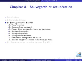 Sauvegarde et récupération II. Sauvegarde avec RMAN
Chapitre 8 - Sauvegarde et récupération
Introduction
I. Concepts de base
II. Sauvegarde avec RMAN
1. Vue d'ensemble
2. Commande de sauvegarde
3. Format d'une sauvegarde : image vs. backup set
4. Sauvegarde complète
5. Sauvegarde partielle
6. Sauvegarde incrémentale
7. Éléments de conguration de RMAN
8. Zone de récupération rapide (Falsh Recovery Area)
III. Restauration et récupération avec RMAN
207 / 228 Khaled Jouini c (IsitCom) Administration des bases de données 2012-2013 207 / 228
 