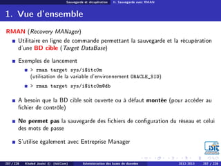 Sauvegarde et récupération II. Sauvegarde avec RMAN
1. Vue d'ensemble
RMAN (Recovery MANager)
Utilitaire en ligne de commande permettant la sauvegarde et la récupération
d'une BD cible (Target DataBase)
Exemples de lancement
 rman target sys/i$itc0m
(utilisation de la variable d'environnement ORACLE_SID)
 rman target sys/i$itc0m@db
A besoin que la BD cible soit ouverte ou à défaut montée (pour accéder au
chier de contrôle)
Ne permet pas la sauvegarde des chiers de conguration du réseau et celui
des mots de passe
S'utilise également avec Entreprise Manager
207 / 228 Khaled Jouini c (IsitCom) Administration des bases de données 2012-2013 207 / 228
 