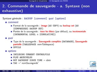 Sauvegarde et récupération II. Sauvegarde avec RMAN
2. Commande de sauvegarde - a. Syntaxe (non
exhaustive)
Syntaxe générale : BACKUP [comment] quoi [options]
comment
Format de la sauvegarde : image (AS COPY) ou backup set (AS
[COMPRESSED] BACKUP SET)
Portée de la sauvegarde : tous les blocs (par défaut), ou incrémentale
(INCREMENTAL LEVEL n [CUMULATIVE])
quoi
Type de la sauvegarde : Sauvegarde complète (DATABASE), Sauvegarde
partielle (TABLESPACE nomTablespace)
SPFILE
options
INCLUDING CURRENT CONTROLFILE
PLUS ARCHIVELOG
NOT BACKEDUP SINCE TIME = date
TAG = nomSauvegarde
208 / 228 Khaled Jouini c (IsitCom) Administration des bases de données 2012-2013 208 / 228
 