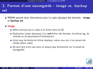 Sauvegarde et récupération II. Sauvegarde avec RMAN
3. Format d'une sauvegarde : image vs. backup
set
RMAN permet deux alternatives pour la copie physique des données : image
et backup set
Image
Même principe que la copie d'un chier dans les SE
Duplication (copie identique) d'un seul chier (de données, d'archives log, de
contrôle ou de paramètres d'initialisation)
Inclut tous les blocks du chier dupliqué, même ceux qui n'ont jamais été
utilisés (blocs vides)
Ne peut être écrite que dans un disque (pas directement sur la bande de
sauvegarde)
209 / 228 Khaled Jouini c (IsitCom) Administration des bases de données 2012-2013 209 / 228
 