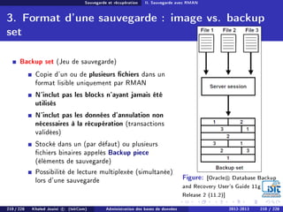 Sauvegarde et récupération II. Sauvegarde avec RMAN
3. Format d'une sauvegarde : image vs. backup
set
Backup set (Jeu de sauvegarde)
Copie d'un ou de plusieurs chiers dans un
format lisible uniquement par RMAN
N'inclut pas les blocks n'ayant jamais été
utilisés
N'inclut pas les données d'annulation non
nécessaires à la récupération (transactions
validées)
Stocké dans un (par défaut) ou plusieurs
chiers binaires appelés Backup piece
(éléments de sauvegarde)
Possibilité de lecture multiplexée (simultanée)
lors d'une sauvegarde Figure: [Oracle Database Backup
and Recovery User's Guide 11g
Release 2 (11.2)]
210 / 228 Khaled Jouini c (IsitCom) Administration des bases de données 2012-2013 210 / 228
 