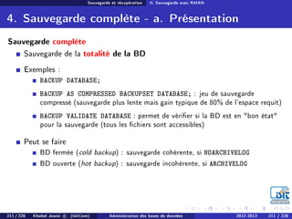 Sauvegarde et récupération II. Sauvegarde avec RMAN
4. Sauvegarde complète - a. Présentation
Sauvegarde complète
Sauvegarde de la totalité de la BD
Exemples :
BACKUP DATABASE;
BACKUP AS COMPRESSED BACKUPSET DATABASE; : jeu de sauvegarde
compressé (sauvegarde plus lente mais gain typique de 80% de l'espace requit)
BACKUP VALIDATE DATABASE : permet de vérier si la BD est en bon état
pour la sauvegarde (tous les chiers sont accessibles)
Peut se faire
BD fermée (cold backup) : sauvegarde cohérente, si NOARCHIVELOG
BD ouverte (hot backup) : sauvegarde incohérente, si ARCHIVELOG
211 / 228 Khaled Jouini c (IsitCom) Administration des bases de données 2012-2013 211 / 228
 