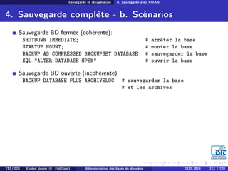 Sauvegarde et récupération II. Sauvegarde avec RMAN
4. Sauvegarde complète - b. Scénarios
Sauvegarde BD fermée (cohérente):
SHUTDOWN IMMEDIATE; # arrêter la base
STARTUP MOUNT; # monter la base
BACKUP AS COMPRESSED BACKUPSET DATABASE # sauvegarder la base
SQL ALTER DATABASE OPEN # ouvrir la base
Sauvegarde BD ouverte (incohérente)
BACKUP DATABASE PLUS ARCHIVELOG # sauvegarder la base
# et les archives
212 / 228 Khaled Jouini c (IsitCom) Administration des bases de données 2012-2013 212 / 228
 
