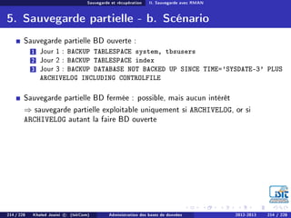 Sauvegarde et récupération II. Sauvegarde avec RMAN
5. Sauvegarde partielle - b. Scénario
Sauvegarde partielle BD ouverte :
1 Jour 1 : BACKUP TABLESPACE system, tbsusers
2 Jour 2 : BACKUP TABLESPACE index
3 Jour 3 : BACKUP DATABASE NOT BACKED UP SINCE TIME='SYSDATE-3' PLUS
ARCHIVELOG INCLUDING CONTROLFILE
Sauvegarde partielle BD fermée : possible, mais aucun intérêt
⇒ sauvegarde partielle exploitable uniquement si ARCHIVELOG, or si
ARCHIVELOG autant la faire BD ouverte
214 / 228 Khaled Jouini c (IsitCom) Administration des bases de données 2012-2013 214 / 228
 