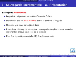 Sauvegarde et récupération II. Sauvegarde avec RMAN
6. Sauvegarde incrémentale - a. Présentation
Sauvegarde incrémentale
Disponible uniquement en version Entreprise Edition
Ne contient que les blocs modiés depuis la dernière sauvegarde
Nécessite une copie complète de base
Exemple de planning de sauvegarde : sauvegarde complète chaque samedi et
incrémentale chaque autre jour de la semaine
Peut être complète ou partielle, BD fermée ou ouverte
215 / 228 Khaled Jouini c (IsitCom) Administration des bases de données 2012-2013 215 / 228
 