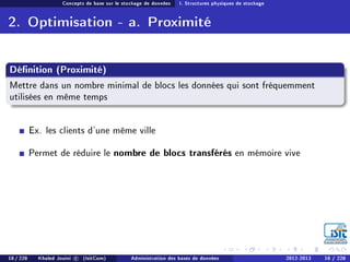 Concepts de base sur le stockage de données I. Structures physiques de stockage
2. Optimisation - a. Proximité
Dénition (Proximité)
Mettre dans un nombre minimal de blocs les données qui sont fréquemment
utilisées en même temps
Ex. les clients d'une même ville
Permet de réduire le nombre de blocs transférés en mémoire vive
18 / 228 Khaled Jouini c (IsitCom) Administration des bases de données 2012-2013 18 / 228
 