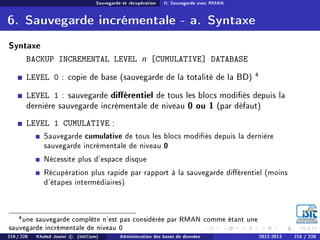 Sauvegarde et récupération II. Sauvegarde avec RMAN
6. Sauvegarde incrémentale - a. Syntaxe
Syntaxe
BACKUP INCREMENTAL LEVEL n [CUMULATIVE] DATABASE
LEVEL 0 : copie de base (sauvegarde de la totalité de la BD) 4
LEVEL 1 : sauvegarde diérentiel de tous les blocs modiés depuis la
dernière sauvegarde incrémentale de niveau 0 ou 1 (par défaut)
LEVEL 1 CUMULATIVE :
Sauvegarde cumulative de tous les blocs modiés depuis la dernière
sauvegarde incrémentale de niveau 0
Nécessite plus d'espace disque
Récupération plus rapide par rapport à la sauvegarde diérentiel (moins
d'étapes intermédiaires)
4une sauvegarde complète n'est pas considérée par RMAN comme étant une
sauvegarde incrémentale de niveau 0
216 / 228 Khaled Jouini c (IsitCom) Administration des bases de données 2012-2013 216 / 228
 