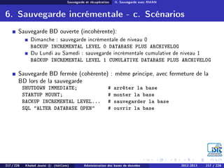 Sauvegarde et récupération II. Sauvegarde avec RMAN
6. Sauvegarde incrémentale - c. Scénarios
Sauvegarde BD ouverte (incohérente):
Dimanche : sauvegarde incrémentale de niveau 0
BACKUP INCREMENTAL LEVEL 0 DATABASE PLUS ARCHIVELOG
Du Lundi au Samedi : sauvegarde incrémentale cumulative de niveau 1
BACKUP INCREMENTAL LEVEL 1 CUMULATIVE DATABASE PLUS ARCHIVELOG
Sauvegarde BD fermée (cohérente) : même principe, avec fermeture de la
BD lors de la sauvegarde
SHUTDOWN IMMEDIATE; # arrêter la base
STARTUP MOUNT; # monter la base
BACKUP INCREMENTAL LEVEL... # sauvegarder la base
SQL ALTER DATABASE OPEN # ouvrir la base
217 / 228 Khaled Jouini c (IsitCom) Administration des bases de données 2012-2013 217 / 228
 