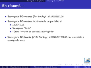 Sauvegarde et récupération II. Sauvegarde avec RMAN
En résumé...
Sauvegarde BD ouverte (hot backup), si ARCHIVELOG
Sauvegarde BD ouverte incrémentale ou partielle, si
ARCHIVELOG
Sauvegarde lente
Grand volume de données à sauvegarder
Sauvegarde BD fermée (Cold Backup), si NOARCHIVELOG, incrémentale si
sauvegarde lente
218 / 228 Khaled Jouini c (IsitCom) Administration des bases de données 2012-2013 218 / 228
 