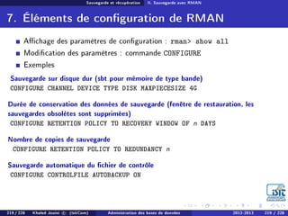 Sauvegarde et récupération II. Sauvegarde avec RMAN
7. Éléments de conguration de RMAN
Achage des paramètres de conguration : rman show all
Modication des paramètres : commande CONFIGURE
Exemples
Sauvegarde sur disque dur (sbt pour mémoire de type bande)
CONFIGURE CHANNEL DEVICE TYPE DISK MAXPIECESIZE 4G
Durée de conservation des données de sauvegarde (fenêtre de restauration, les
sauvegardes obsolètes sont supprimées)
CONFIGURE RETENTION POLICY TO RECOVERY WINDOW OF n DAYS
Nombre de copies de sauvegarde
CONFIGURE RETENTION POLICY TO REDUNDANCY n
Sauvegarde automatique du chier de contrôle
CONFIGURE CONTROLFILE AUTOBACKUP ON
219 / 228 Khaled Jouini c (IsitCom) Administration des bases de données 2012-2013 219 / 228
 