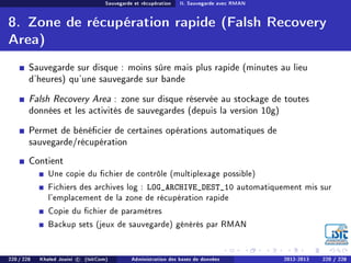 Sauvegarde et récupération II. Sauvegarde avec RMAN
8. Zone de récupération rapide (Falsh Recovery
Area)
Sauvegarde sur disque : moins sûre mais plus rapide (minutes au lieu
d'heures) qu'une sauvegarde sur bande
Falsh Recovery Area : zone sur disque réservée au stockage de toutes
données et les activités de sauvegardes (depuis la version 10g)
Permet de bénécier de certaines opérations automatiques de
sauvegarde/récupération
Contient
Une copie du chier de contrôle (multiplexage possible)
Fichiers des archives log : LOG_ARCHIVE_DEST_10 automatiquement mis sur
l'emplacement de la zone de récupération rapide
Copie du chier de paramètres
Backup sets (jeux de sauvegarde) générés par RMAN
220 / 228 Khaled Jouini c (IsitCom) Administration des bases de données 2012-2013 220 / 228
 