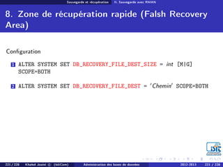 Sauvegarde et récupération II. Sauvegarde avec RMAN
8. Zone de récupération rapide (Falsh Recovery
Area)
Conguration
1 ALTER SYSTEM SET DB_RECOVERY_FILE_DEST_SIZE = int [M|G]
SCOPE=BOTH
2 ALTER SYSTEM SET DB_RECOVERY_FILE_DEST = Chemin SCOPE=BOTH
221 / 228 Khaled Jouini c (IsitCom) Administration des bases de données 2012-2013 221 / 228
 