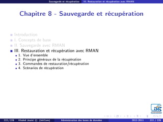 Sauvegarde et récupération III. Restauration et récupération avec RMAN
Chapitre 8 - Sauvegarde et récupération
Introduction
I. Concepts de base
II. Sauvegarde avec RMAN
III. Restauration et récupération avec RMAN
1. Vue d'ensemble
2. Principe généraux de la récupération
3. Commandes de restauration/récupération
4. Scénarios de récupération
222 / 228 Khaled Jouini c (IsitCom) Administration des bases de données 2012-2013 222 / 228
 