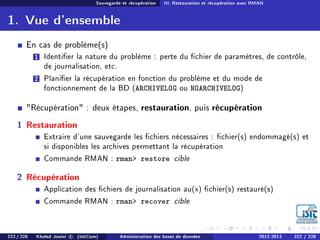 Sauvegarde et récupération III. Restauration et récupération avec RMAN
1. Vue d'ensemble
En cas de problème(s)
1 Identier la nature du problème : perte du chier de paramètres, de contrôle,
de journalisation, etc.
2 Planier la récupération en fonction du problème et du mode de
fonctionnement de la BD (ARCHIVELOG ou NOARCHIVELOG)
Récupération : deux étapes, restauration, puis récupération
1 Restauration
Extraire d'une sauvegarde les chiers nécessaires : chier(s) endommagé(s) et
si disponibles les archives permettant la récupération
Commande RMAN : rman restore cible
2 Récupération
Application des chiers de journalisation au(x) chier(s) restauré(s)
Commande RMAN : rman recover cible
222 / 228 Khaled Jouini c (IsitCom) Administration des bases de données 2012-2013 222 / 228
 