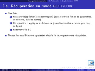 Sauvegarde et récupération III. Restauration et récupération avec RMAN
2.a. Récupération en mode ARCHIVELOG
Procédé :
1 Restaurer le(s) chier(s) endommagé(s) (dans l'ordre le chier de paramètres,
de contrôle, puis les autres)
2 Récupération : appliquer les chiers de journalisation (les archives, puis ceux
en ligne)
3 Redémarrer la BD
Toutes les modications apportées depuis la sauvegarde sont récupérées
223 / 228 Khaled Jouini c (IsitCom) Administration des bases de données 2012-2013 223 / 228
 