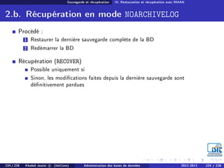 Sauvegarde et récupération III. Restauration et récupération avec RMAN
2.b. Récupération en mode NOARCHIVELOG
Procédé :
1 Restaurer la dernière sauvegarde complète de la BD
2 Redémarrer la BD
Récupération (RECOVER)
Possible uniquement si
Sinon, les modications faites depuis la dernière sauvegarde sont
dénitivement perdues
224 / 228 Khaled Jouini c (IsitCom) Administration des bases de données 2012-2013 224 / 228
 
