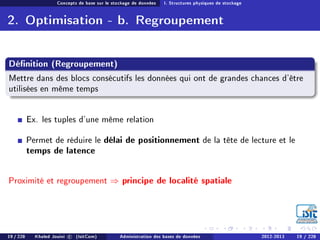Concepts de base sur le stockage de données I. Structures physiques de stockage
2. Optimisation - b. Regroupement
Dénition (Regroupement)
Mettre dans des blocs consécutifs les données qui ont de grandes chances d'être
utilisées en même temps
Ex. les tuples d'une même relation
Permet de réduire le délai de positionnement de la tête de lecture et le
temps de latence
Proximité et regroupement ⇒ principe de localité spatiale
19 / 228 Khaled Jouini c (IsitCom) Administration des bases de données 2012-2013 19 / 228
 