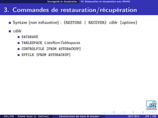 Sauvegarde et récupération III. Restauration et récupération avec RMAN
3. Commandes de restauration/récupération
Syntaxe (non exhaustive) : {RESTORE | RECOVER} cible [options]
cible
DATABASE
TABLESPACE ListeNomTablespaces
CONTROLFILE [FROM AUTOBACKUP]
SPFILE [FROM AUTOBACKUP]
225 / 228 Khaled Jouini c (IsitCom) Administration des bases de données 2012-2013 225 / 228
 