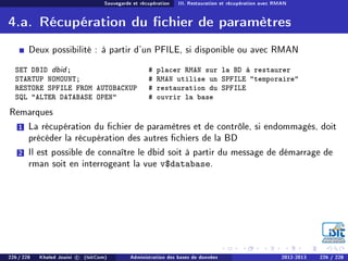 Sauvegarde et récupération III. Restauration et récupération avec RMAN
4.a. Récupération du chier de paramètres
Deux possibilité : à partir d'un PFILE, si disponible ou avec RMAN
SET DBID dbid; # placer RMAN sur la BD à restaurer
STARTUP NOMOUNT; # RMAN utilise un SPFILE temporaire
RESTORE SPFILE FROM AUTOBACKUP # restauration du SPFILE
SQL ALTER DATABASE OPEN # ouvrir la base
Remarques
1 La récupération du chier de paramètres et de contrôle, si endommagés, doit
précéder la récupération des autres chiers de la BD
2 Il est possible de connaître le dbid soit à partir du message de démarrage de
rman soit en interrogeant la vue v$database.
226 / 228 Khaled Jouini c (IsitCom) Administration des bases de données 2012-2013 226 / 228
 