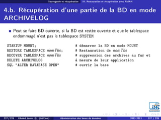 Sauvegarde et récupération III. Restauration et récupération avec RMAN
4.b. Récupération d'une partie de la BD en mode
ARCHIVELOG
Peut se faire BD ouverte, si la BD est restée ouverte et que le tablespace
endommagé n'est pas le tablespace SYSTEM
STARTUP MOUNT; # démarrer la BD en mode MOUNT
RESTORE TABLESPACE nomTbs; # Restauration de nomTbs
RECOVER TABLESPACE nomTbs
DELETE ARCHIVELOG
# suppression des archives au fur et
à mesure de leur application
SQL ALTER DATABASE OPEN # ouvrir la base
227 / 228 Khaled Jouini c (IsitCom) Administration des bases de données 2012-2013 227 / 228
 