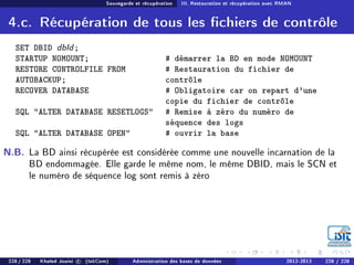 Sauvegarde et récupération III. Restauration et récupération avec RMAN
4.c. Récupération de tous les chiers de contrôle
SET DBID dbId;
STARTUP NOMOUNT; # démarrer la BD en mode NOMOUNT
RESTORE CONTROLFILE FROM
AUTOBACKUP;
# Restauration du fichier de
contrôle
RECOVER DATABASE # Obligatoire car on repart d'une
copie du fichier de contrôle
SQL ALTER DATABASE RESETLOGS # Remise à zéro du numéro de
séquence des logs
SQL ALTER DATABASE OPEN # ouvrir la base
N.B. La BD ainsi récupérée est considérée comme une nouvelle incarnation de la
BD endommagée. Elle garde le même nom, le même DBID, mais le SCN et
le numéro de séquence log sont remis à zéro
228 / 228 Khaled Jouini c (IsitCom) Administration des bases de données 2012-2013 228 / 228
 