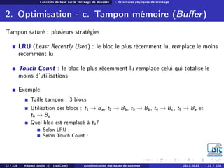 Concepts de base sur le stockage de données I. Structures physiques de stockage
2. Optimisation - c. Tampon mémoire (Buer)
Tampon saturé : plusieurs stratégies
LRU (Least Recently Used) : le bloc le plus récemment lu, remplace le moins
récemment lu
Touch Count : le bloc le plus récemment lu remplace celui qui totalise le
moins d'utilisations
Exemple
Taille tampon : 3 blocs
Utilisation des blocs : t1 → Ba, t2 → Bb, t3 → Bb, t4 → Bc, t5 → Ba et
t6 → Bd
Quel bloc est remplacé à t6?
Selon LRU :
Selon Touch Count :
22 / 228 Khaled Jouini c (IsitCom) Administration des bases de données 2012-2013 22 / 228
 